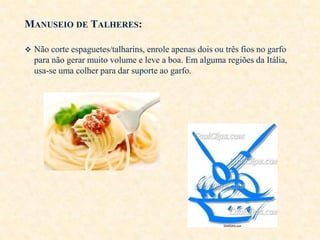 MANUSEIO DE TALHERES:
 Não corte espaguetes/talharins, enrole apenas dois ou três fios no garfo

para não gerar muito volume e leve a boa. Em alguma regiões da Itália,
usa-se uma colher para dar suporte ao garfo.

 