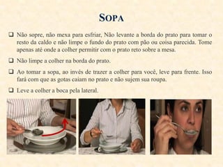 SOPA
 Não sopre, não mexa para esfriar, Não levante a borda do prato para tomar o
resto da caldo e não limpe o fundo do prato com pão ou coisa parecida. Tome
apenas até onde a colher permitir com o prato reto sobre a mesa.
 Não limpe a colher na borda do prato.
 Ao tomar a sopa, ao invés de trazer a colher para você, leve para frente. Isso
fará com que as gotas caiam no prato e não sujem sua roupa.
 Leve a colher a boca pela lateral.

 