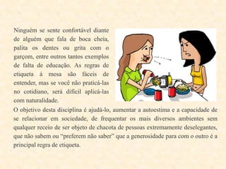 Ninguém se sente confortável diante
de alguém que fala de boca cheia,
palita os dentes ou grita com o
garçom, entre outros tantos exemplos
de falta de educação. As regras de
etiqueta à mesa são fáceis de
entender, mas se você não praticá-las
no cotidiano, será difícil aplicá-las
com naturalidade.
O objetivo desta disciplina é ajudá-lo, aumentar a autoestima e a capacidade de
se relacionar em sociedade, de frequentar os mais diversos ambientes sem
qualquer receio de ser objeto de chacota de pessoas extremamente deselegantes,
que não sabem ou “preferem não saber” que a generosidade para com o outro é a
principal regra de etiqueta.

 