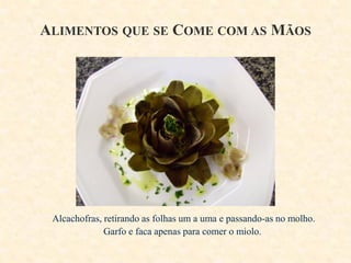 ALIMENTOS QUE SE COME COM AS MÃOS

Alcachofras, retirando as folhas um a uma e passando-as no molho.
Garfo e faca apenas para comer o miolo.

 