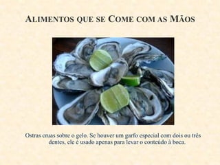 ALIMENTOS QUE SE COME COM AS MÃOS

Ostras cruas sobre o gelo. Se houver um garfo especial com dois ou três
dentes, ele é usado apenas para levar o conteúdo à boca.

 