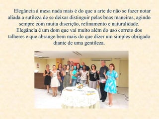 Elegância à mesa nada mais é do que a arte de não se fazer notar
aliada a sutileza de se deixar distinguir pelas boas maneiras, agindo
sempre com muita discrição, refinamento e naturalidade.
Elegância é um dom que vai muito além do uso correto dos
talheres e que abrange bem mais do que dizer um simples obrigado
diante de uma gentileza.

 