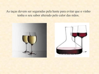 As taças devem ser seguradas pela haste para evitar que o vinho
tenha o seu sabor alterado pelo calor das mãos.

 