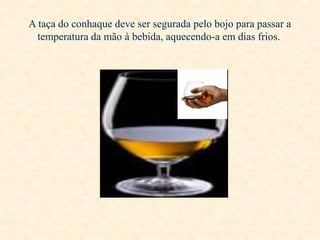 A taça do conhaque deve ser segurada pelo bojo para passar a
temperatura da mão à bebida, aquecendo-a em dias frios.

 