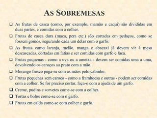 AS SOBREMESAS
 As frutas de casca (como, por exemplo, mamão e caqui) são divididas em











duas partes, e comidas com a colher.
Frutas de casca dura (maça, pera etc.) são cortadas em pedaços, como se
fossem gomos, segurando cada um delas com o garfo.
As frutas como laranja, melão, manga e abacaxi já devem vir à mesa
descascadas, cortadas em fatias e ser comidas com garfo e faca.
Frutas pequenas - como a uva ou a ameixa - devem ser comidas uma a uma,
devolvendo os caroços ao prato com a mão.
Morango fresco pega-se com as mãos pelo cabinho.
Frutas pequenas sem caroço - como a framboesa e outras - podem ser comidas
com a colher. Se for preciso cortar, faça-o com a ajuda de um garfo.
Creme, pudins e sorvetes come-se com a colher.
Tortas e bolos come-se com o garfo.
Frutas em calda come-se com colher e garfo.

 