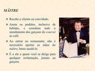 MÂITRE
 Recebe o cliente ou convidado.

 Anota os pedidos, inclusive de

bebidas, e coordena todo o
atendimento dos garçons do courvet
ao café.
 Ao entrar no restaurante, não é

necessário apertar as mãos do
mâitre, basta saudá-lo.
 É a ele a quem você se dirige para

qualquer reclamação, jamais ao
garçom.

 