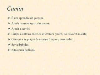 Cumin
 É um aprendiz de garçom.
 Ajuda na montagem das mesas;
 Ajuda a servir;
 Limpa as mesas entre os diferentes pratos, do couvert ao café;
 Conserva as praças de serviço limpas e arrumadas;
 Serve bebidas.
 Não anota pedidos.

 