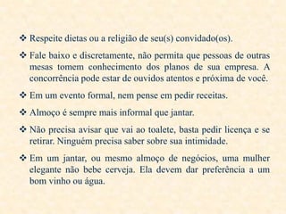  Respeite dietas ou a religião de seu(s) convidado(os).
 Fale baixo e discretamente, não permita que pessoas de outras
mesas tomem conhecimento dos planos de sua empresa. A
concorrência pode estar de ouvidos atentos e próxima de você.
 Em um evento formal, nem pense em pedir receitas.
 Almoço é sempre mais informal que jantar.

 Não precisa avisar que vai ao toalete, basta pedir licença e se
retirar. Ninguém precisa saber sobre sua intimidade.
 Em um jantar, ou mesmo almoço de negócios, uma mulher
elegante não bebe cerveja. Ela devem dar preferência a um
bom vinho ou água.

 