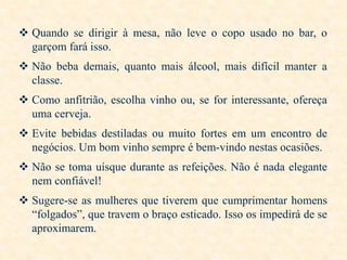  Quando se dirigir à mesa, não leve o copo usado no bar, o
garçom fará isso.
 Não beba demais, quanto mais álcool, mais difícil manter a
classe.

 Como anfitrião, escolha vinho ou, se for interessante, ofereça
uma cerveja.
 Evite bebidas destiladas ou muito fortes em um encontro de
negócios. Um bom vinho sempre é bem-vindo nestas ocasiões.
 Não se toma uísque durante as refeições. Não é nada elegante
nem confiável!

 Sugere-se as mulheres que tiverem que cumprimentar homens
“folgados”, que travem o braço esticado. Isso os impedirá de se
aproximarem.

 