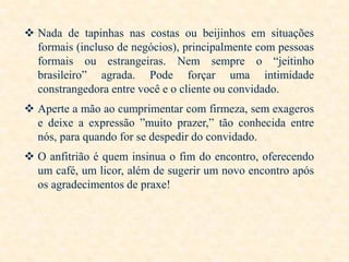  Nada de tapinhas nas costas ou beijinhos em situações
formais (incluso de negócios), principalmente com pessoas
formais ou estrangeiras. Nem sempre o “jeitinho
brasileiro” agrada. Pode forçar uma intimidade
constrangedora entre você e o cliente ou convidado.

 Aperte a mão ao cumprimentar com firmeza, sem exageros
e deixe a expressão ”muito prazer,” tão conhecida entre
nós, para quando for se despedir do convidado.
 O anfitrião é quem insinua o fim do encontro, oferecendo
um café, um licor, além de sugerir um novo encontro após
os agradecimentos de praxe!

 