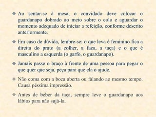  Ao sentar-se à mesa, o convidado deve colocar o

guardanapo dobrado ao meio sobre o colo e aguardar o
momento adequado de iniciar a refeição, conforme descrito
anteriormente.
 Em caso de dúvida, lembre-se: o que leva é feminino fica a

direita do prato (a colher, a faca, a taça) e o que é
masculino a esquerda (o garfo, o guardanapo).
 Jamais passe o braço à frente de uma pessoa para pegar o

que quer que seja, peça para que ela o ajude.
 Não coma com a boca aberta ou falando ao mesmo tempo.

Causa péssima impressão.
 Antes de beber da taça, sempre leve o guardanapo aos

lábios para não sujá-la.

 