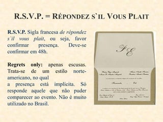 R.S.V.P. = RÉPONDEZ S`IL VOUS PLAIT
R.S.V.P. Sigla francesa de répondez
s`il vous plait, ou seja, favor
confirmar
presença.
Deve-se
confirmar em 48h.
Regrets only: apenas escusas.
Trata-se de um estilo norteamericano, no qual
a presença está implícita. Só
responde aquele que não puder
comparecer ao evento. Não é muito
utilizado no Brasil.

 