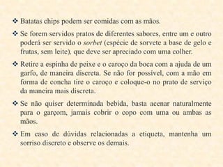  Batatas chips podem ser comidas com as mãos.
 Se forem servidos pratos de diferentes sabores, entre um e outro
poderá ser servido o sorbet (espécie de sorvete a base de gelo e
frutas, sem leite), que deve ser apreciado com uma colher.
 Retire a espinha de peixe e o caroço da boca com a ajuda de um
garfo, de maneira discreta. Se não for possível, com a mão em
forma de concha tire o caroço e coloque-o no prato de serviço
da maneira mais discreta.

 Se não quiser determinada bebida, basta acenar naturalmente
para o garçom, jamais cobrir o copo com uma ou ambas as
mãos.
 Em caso de dúvidas relacionadas a etiqueta, mantenha um
sorriso discreto e observe os demais.

 