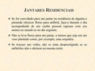 JANTARES RESIDENCIAIS
 Se for convidado para um jantar na residência de alguém e

pretende oferecer flores para anfitriã, faça-o durante o dia
acompanhado de um cartão pessoal (apenas com seu
nome) ou mande-as no dia seguinte.
 Não se leva flores para um jantar, a menos que seja em um

vaso plantado como, por exemplo, uma orquídea.
 Se trouxer um vinho, não se sinta desprestigiado se os

anfitriões não o abrirem na mesma noite.

 