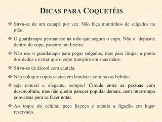 DICAS PARA COQUETÉIS
 Sirva-se de um canapé por vez. Não faça montinhos de salgados na
mão.
 O guardanapo permanece na mão que segura o copo. Não o deposite
dentro do copo, procure um lixeiro.
 Não use o guardanapo para pegar salgados, mas para limpar a ponta
dos dedos e evitar que o copo transpire em suas mãos.

 Sirva-se de álcool com cautela.
 Não coloque copos vazios em bandejas com novas bebidas.
 seja natural e elegante, sempre! Circule entre as pessoas com
desenvoltura, mas não queira parecer popular demais, nem interrompa
conversas para se fazer notar.
 Ao toque do celular, peça licença e atenda a ligação em lugar
reservado.

 