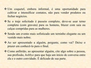  Um coquetel, embora informal, é uma oportunidade para
cultivar e intensificar contatos, não para vender produtos ou
fechar negócios.
 Se o traje solicitado é passeio completo, deve-se usar terno
completo (com gravata) para os homens, blazer com saia ou
calças compridas para as mulheres.
 Sendo um evento mais sofisticado um terninho elegante ou um
vestido mais nobre.
 Ao ser apresentado a alguém, pergunte, como vai? Deixe o
prazer em conhecê-lo para o final.
 Como anfitrião, ao apresentar alguém, cite algo sobre a pessoa,
sua profissão, hobbye para que haja um início de conversa entre
ela e o outro convidado. É delicado de sua parte.

 