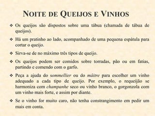 NOITE DE QUEIJOS E VINHOS
 Os queijos são dispostos sobre uma tábua (chamada de tábua de

queijos).
 Há um pratinho ao lado, acompanhado de uma pequena espátula para

cortar o queijo.
 Sirva-se de no máximo três tipos de queijo.
 Os queijos podem ser comidos sobre torradas, pão ou em fatias,

partindo e comendo com o garfo.
 Peça a ajuda do sommellier ou do mâitre para escolher um vinho

adequado a cada tipo de queijo. Por exemplo, o requeijão se
harmoniza com champanhe seco ou vinho branco, o gorgonzola com
um vinho mais forte, e assim por diante.
 Se o vinho for muito caro, não tenha constrangimento em pedir um

mais em conta.

 