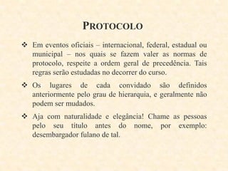 PROTOCOLO
 Em eventos oficiais – internacional, federal, estadual ou
municipal – nos quais se fazem valer as normas de
protocolo, respeite a ordem geral de precedência. Tais
regras serão estudadas no decorrer do curso.
 Os lugares de cada convidado são definidos
anteriormente pelo grau de hierarquia, e geralmente não
podem ser mudados.
 Aja com naturalidade e elegância! Chame as pessoas
pelo seu título antes do nome, por exemplo:
desembargador fulano de tal.

 