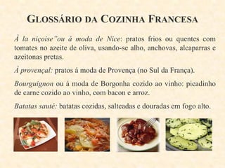 GLOSSÁRIO DA COZINHA FRANCESA
À la niçoise”ou á moda de Nice: pratos frios ou quentes com
tomates no azeite de oliva, usando-se alho, anchovas, alcaparras e
azeitonas pretas.
À provençal: pratos á moda de Provença (no Sul da França).
Bourguignon ou á moda de Borgonha cozido ao vinho: picadinho
de carne cozido ao vinho, com bacon e arroz.
Batatas sauté: batatas cozidas, salteadas e douradas em fogo alto.

 