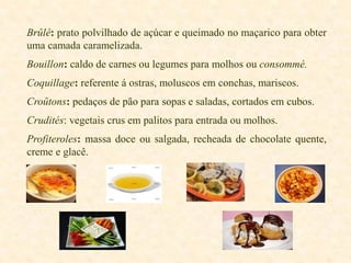 Brûlé: prato polvilhado de açúcar e queimado no maçarico para obter
uma camada caramelizada.
Bouillon: caldo de carnes ou legumes para molhos ou consommé.
Coquillage: referente á ostras, moluscos em conchas, mariscos.
Croûtons: pedaços de pão para sopas e saladas, cortados em cubos.
Crudités: vegetais crus em palitos para entrada ou molhos.
Profiteroles: massa doce ou salgada, recheada de chocolate quente,
creme e glacê.

 