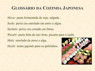 GLOSSÁRIO DA COZINHA JAPONESA
Misso: pasta fermentada de soja, salgada.

Sushi: peixe cru enrolado em arroz e algas.
Sashimi: peixe cru cortado em fatias.

Wasabi: pasta feita de raiz forte, picante para o sushi.
Maki: enrolado de arroz e alga.
Hashi: nome japonês para os palitinhos.

 