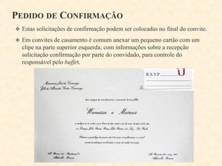 PEDIDO DE CONFIRMAÇÃO
 Estas solicitações de confirmação podem ser colocadas no final do convite.
 Em convites de casamento é comum anexar um pequeno cartão com um

clipe na parte superior esquerda; com informações sobre a recepção
solicitação confirmação por parte do convidado, para controle do
responsável pelo buffet.
R.S.V.P ................
..........................................
..........................................

 
