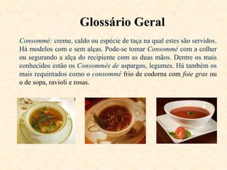 Glossário Geral
Consommé: creme, caldo ou espécie de taça na qual estes são servidos.
Há modelos com e sem alças. Pode-se tomar Consommé com a colher
ou segurando a alça do recipiente com as duas mãos. Dentre os mais
conhecidos estão os Consommés de aspargos, legumes. Há também os
mais requintados como o consommé frio de codorna com foie gras ou
o de sopa, ravioli e rosas.

 