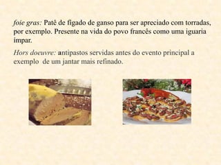 foie gras: Patê de fígado de ganso para ser apreciado com torradas,
por exemplo. Presente na vida do povo francês como uma iguaria
ímpar.
Hors doeuvre: antipastos servidas antes do evento principal a
exemplo de um jantar mais refinado.

 