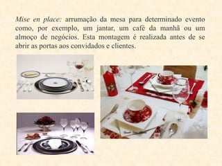 Mise en place: arrumação da mesa para determinado evento
como, por exemplo, um jantar, um café da manhã ou um
almoço de negócios. Esta montagem é realizada antes de se
abrir as portas aos convidados e clientes.

 