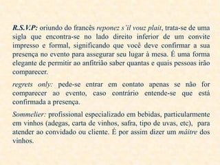 R.S.V.P: oriundo do francês reponez s’il vouz plait, trata-se de uma
sigla que encontra-se no lado direito inferior de um convite
impresso e formal, significando que você deve confirmar a sua
presença no evento para assegurar seu lugar à mesa. É uma forma
elegante de permitir ao anfitrião saber quantas e quais pessoas irão
comparecer.
regrets only: pede-se entrar em contato apenas se não for
comparecer ao evento, caso contrário entende-se que está
confirmada a presença.
Sommelier: profissional especializado em bebidas, particularmente
em vinhos (adegas, carta de vinhos, safra, tipo de uvas, etc), para
atender ao convidado ou cliente. É por assim dizer um mâitre dos
vinhos.

 