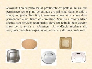 Sousplat: tipo de prato maior geralmente em prata ou louça, que
permanece sob o prato de entrada e o principal durante todo o
almoço ou jantar. Tem função meramente decorativa, nunca deve
permanecer vazio diante do convidado. Seu uso é recomendado
apenas para serviços requintados, deve ser retirado pelo garçom
antes de se servir a sobremesa. A tendência moderna são
sousplats redondos ou quadrados, artesanais, de prata ou de inox.

 
