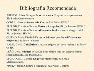 Bibliografia Recomendada
ARRUDA, Fábio. Sempre, ás vezes, nunca: Etiqueta e comportamento.
São Paulo: Comemorativa.
COBRA, Nuno. A Semente da Vitória. São Paulo: SENAC.
FREUND, Francisco Tommy. Festas e Recepções. Rio de Janeiro: SENAC.
FREUND, Francisco Tommy. Alimentos e bebidas: uma visão gerencial:
Rio de janeiro: SENAC.
GUIRAO, Maria Elisabeth Farina. A Etiqueta que faz a diferença nas
empresas. São Paulo: Novatec.
KALIL, Gloria. Chic[érrimo]: moda e etiqueta em novo regime. São Paulo:
Codex.
LEÃO, Célia. Etiqueta de A a Z: dicas básicas para um comportamento
social adequado. São Paulo: STS.
MATARAZZO, Cláudia. Etiqueta sem frescura. São Paulo:
Melhoramentos.
PINSKY, Jaime. Cultura e Elegância: São Paulo: Contexto

 