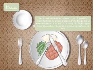 Pausa
Na hora de descansar os talheres, o garfo ﬁca no lado
esquerdo dentro do prato e a faca no direito. Eles podem se
encostar e se cruzar no meio do prato ou não. Faça isso para
beber algo ou falar. Não se fala e gesticula com talheres na
mão.

 