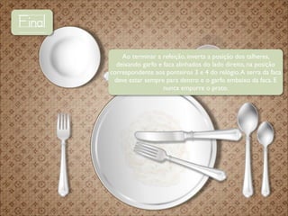 Final
Ao terminar a refeição, inverta a posição dos talheres,
deixando garfo e faca alinhados do lado direito, na posição
correspondente aos ponteiros 3 e 4 do relógio. A serra da faca
deve estar sempre para dentro e o garfo embaixo da faca. E
nunca empurre o prato.

 