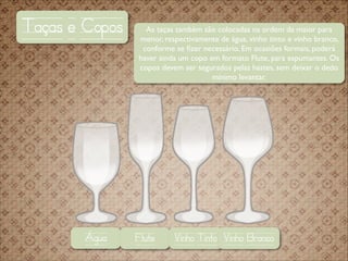 Taças e Copos

Água

As taças também são colocadas na ordem da maior para
menor, respectivamente de água, vinho tinto e vinho branco,
conforme se ﬁzer necessário. Em ocasiões formais, poderá
haver ainda um copo em formato Flute, para espumantes. Os
copos devem ser segurados pelas hastes, sem deixar o dedo
mínimo levantar.

Flute

Vinho Tinto Vinho Branco

 