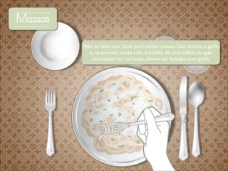 Massas
Não se deve usar facas para comer massas. Use apenas o garfo
e, se precisar, conte com o auxílio de uma colher. As que
necessitam ser cortadas, devem ser fatiadas com garfo.

 