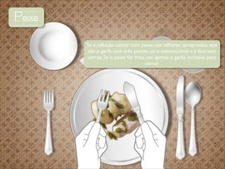Peixe
Se a refeição contar com peixe, use talheres apropriados, que
são o garfo com três pontas ou o convencional e a faca sem
cerras. Se o peixe for frito, use apenas o garfo, inclusive para
cortar.

 