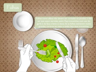 Folhas
Folhas como alface não devem ser cortadas ou picadas, a não
ser que sejam servidas assim. Faça trouxinhas com uso do
garfo e da faca e leve-a à boca. Se as folhas estiverem muito
grandes, corte-as ao meio e então faça duas trouxinhas.

 