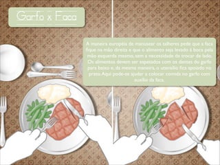 Garfo x Faca
A maneira européia de manusear os talheres pede que a faca
ﬁque na mão direita e que o alimento seja levado à boca pela
mão esquerda mesmo, sem a necessidade de trocar de lado.
Os alimentos devem ser espetados com os dentes do garfo
para baixo e, da mesma maneira, o utensílio ﬁca apoiado no
prato. Aqui pode-se ajudar a colocar comida no garfo com
auxílio da faca.

 