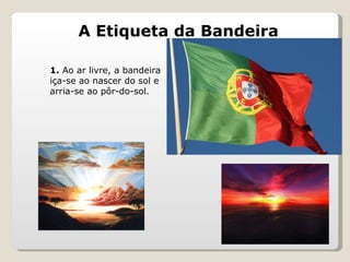 A Etiqueta da Bandeira 1.  Ao ar livre, a bandeira iça-se ao nascer do sol e arria-se ao pôr-do-sol. 