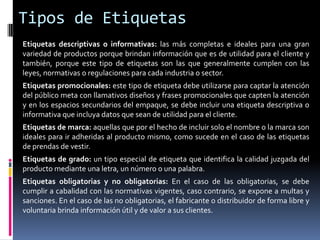 Tipos de Etiquetas
Etiquetas descriptivas o informativas: las más completas e ideales para una gran
variedad de productos porque brindan información que es de utilidad para el cliente y
también, porque este tipo de etiquetas son las que generalmente cumplen con las
leyes, normativas o regulaciones para cada industria o sector.
Etiquetas promocionales: este tipo de etiqueta debe utilizarse para captar la atención
del público meta con llamativos diseños y frases promocionales que capten la atención
y en los espacios secundarios del empaque, se debe incluir una etiqueta descriptiva o
informativa que incluya datos que sean de utilidad para el cliente.
Etiquetas de marca: aquellas que por el hecho de incluir solo el nombre o la marca son
ideales para ir adheridas al producto mismo, como sucede en el caso de las etiquetas
de prendas de vestir.
Etiquetas de grado: un tipo especial de etiqueta que identifica la calidad juzgada del
producto mediante una letra, un número o una palabra.
Etiquetas obligatorias y no obligatorias: En el caso de las obligatorias, se debe
cumplir a cabalidad con las normativas vigentes, caso contrario, se expone a multas y
sanciones. En el caso de las no obligatorias, el fabricante o distribuidor de forma libre y
voluntaria brinda información útil y de valor a sus clientes.
 