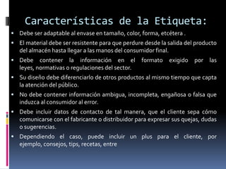 Características de la Etiqueta:
 Debe ser adaptable al envase en tamaño, color, forma, etcétera .
 El material debe ser resistente para que perdure desde la salida del producto
   del almacén hasta llegar a las manos del consumidor final.
 Debe     contener la información en el          formato       exigido   por   las
   leyes, normativas o regulaciones del sector.
 Su diseño debe diferenciarlo de otros productos al mismo tiempo que capta
   la atención del público.
 No debe contener información ambigua, incompleta, engañosa o falsa que
   induzca al consumidor al error.
 Debe incluir datos de contacto de tal manera, que el cliente sepa cómo
   comunicarse con el fabricante o distribuidor para expresar sus quejas, dudas
   o sugerencias.
 Dependiendo el caso, puede incluir un plus para el cliente, por
   ejemplo, consejos, tips, recetas, entre
 