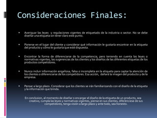 Consideraciones Finales:
   Averiguar las leyes y regulaciones vigentes de etiquetado de la industria o sector. No se debe
    diseñar una etiqueta sin tener claro este punto.

   Ponerse en el lugar del cliente y considerar qué información le gustaría encontrar en la etiqueta
    del producto y cómo le gustaría que esté dispuesta.

   Encontrar la forma de diferenciarse de la competencia, pero teniendo en cuenta las leyes o
    normativas vigentes, las sugerencias de los clientes y los diseños de las diferentes etiquetas de los
    productos competidores.

   Nunca incluir información engañosa, falsa o incompleta en la etiqueta para captar la atención de
    los clientes o diferenciarse de los competidores. Esa acción, dañará la imagen del producto y de la
    empresa.

   Pensar a largo plazo. Considerar que los clientes se irán familiarizando con el diseño de la etiqueta
    y la información que brinda.

    En conclusion, al momento de diseñar o encargar el diseño de la etiqueta de un producto, sea
       creativo, cumpla las leyes y normativas vigentes, piense en sus clientes, diferénciese de sus
                    competidores, tenga visión a largo plazo y ante todo, sea honesto.
 