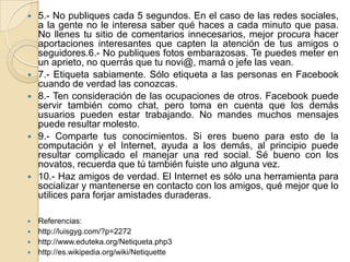    5.- No publiques cada 5 segundos. En el caso de las redes sociales,
    a la gente no le interesa saber qué haces a cada minuto que pasa.
    No llenes tu sitio de comentarios innecesarios, mejor procura hacer
    aportaciones interesantes que capten la atención de tus amigos o
    seguidores.6.- No publiques fotos embarazosas. Te puedes meter en
    un aprieto, no querrás que tu novi@, mamá o jefe las vean.
   7.- Etiqueta sabiamente. Sólo etiqueta a las personas en Facebook
    cuando de verdad las conozcas.
   8.- Ten consideración de las ocupaciones de otros. Facebook puede
    servir también como chat, pero toma en cuenta que los demás
    usuarios pueden estar trabajando. No mandes muchos mensajes
    puede resultar molesto.
   9.- Comparte tus conocimientos. Si eres bueno para esto de la
    computación y el Internet, ayuda a los demás, al principio puede
    resultar complicado el manejar una red social. Sé bueno con los
    novatos, recuerda que tú también fuiste uno alguna vez.
   10.- Haz amigos de verdad. El Internet es sólo una herramienta para
    socializar y mantenerse en contacto con los amigos, qué mejor que lo
    utilices para forjar amistades duraderas.

 Referencias:
 http://luisgyg.com/?p=2272
 http://www.eduteka.org/Netiqueta.php3
 http://es.wikipedia.org/wiki/Netiquette
 