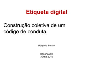 Etiqueta digital
Construção coletiva de um
código de conduta
Pollyana Ferrari
Florianópolis
Junho 2015
 