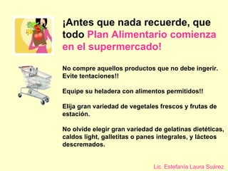 ¡Antes que nada recuerde, que todo  Plan Alimentario comienza en el   supermercado! No compre aquellos productos que no debe ingerir.   Evite tentaciones!! Equipe su heladera con alimentos permitidos!! Elija gran variedad de vegetales frescos y frutas de estación.  No olvide elegir gran variedad de gelatinas dietéticas, caldos light, galletitas o panes integrales, y lácteos descremados. Lic. Estefanía Laura Suárez 