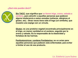 Sin TACC:  que significa que  no tienen trigo, avena, cebada o centeno , para advertir a aquellas personas que padecen alguna intolerancia a estos cereales (celíacos, alérgicos al gluten, etc) . Otras veces tiene sólo el logo (un símbolo), que muestra una espiga con un círculo. ¿Qué más pueden decir? Gluten:  es una proteína vegetal encontrada principalmente en el trigo, en menor cantidad en el centeno, seguido por la avena y cebada. Es la responsable de la elasticidad y fortaleza de las harinas. Fenilcetonúricos: contiene Fenilalanina:  es un aviso para aquellas personas que padecen esta enfermedad, para evitar o limitar el uso de ese producto. Lic. Estefanía Laura Suárez 