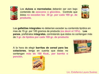 Los  dulces o mermeladas  deberán ser con bajo contenido de  azúcares o glúcidos .  Controle que éstos  no excedan los  30 gr. por cada 100 gr. de producto. Las  galletitas integrales  no deberían exceder su contenido lipídico en mas de 15 gr. por 100 gramos de producto  (es decir el 15%).   Los panes , prefiéralos  integrales , controlando que éstos no contengan más de  3 gr. de lípidos por cada 100 gr. de producto   A la hora de elegir  barritas de cereal para las colaciones , tenga en cuenta que éstas no contengan  más de 100 Kcal., por barrita o porción. Lic. Estefanía Laura Suárez 