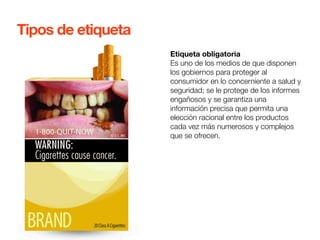 Etiqueta obligatoria 
Es uno de los medios de que disponen 
los gobiernos para proteger al 
consumidor en lo concerniente a salud y 
seguridad; se le protege de los informes 
engañosos y se garantiza una 
información precisa que permita una 
elección racional entre los productos 
cada vez más numerosos y complejos 
que se ofrecen. 
Tipos de etiqueta 
 