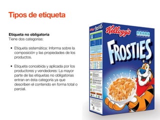Tipos de etiqueta 
Etiqueta no obligatoria 
Tiene dos categorías: 
• Etiqueta sistemática: Informa sobre la 
composición y las propiedades de los 
productos. 
• Etiqueta concebida y aplicada por los 
productores y vendedores: La mayor 
parte de las etiquetas no obligatorias 
entran en ésta categoría ya que 
describen el contenido en forma total o 
parcial. 
 